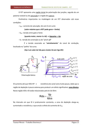 TRABALHO ELETRÔNICA I - TRANSISTOR DE EFEITO DE CAMPO - FET
Taumar Morais – Trabalho Eletrônica I Página 13
O FET apresenta uma região inicial de polarização das junções, seguida de um
patamar estável ou de saturação e a região de ruptura.
Parâmetros importantes na modelagem de um FET observados sob essas
condições:
- IDSS : corrente de saturação, Ids com G em curto
(valor máximo que o JFET pode gerar = limite)
- VGS : tensão entre gate e fonte
(quanto maior, menor é a Id)  Vgscorte = -Vp
- VP : tensão de constrição ou de “pinch off”
É a tensão associada ao "estreitamento" do canal de condução,
localizada no "joelho" da curva.
(Vp é um valor de Vds para nivelar Id com Vgs=0V)
Polarização básica
ID aumenta até que VDS=VP  resistência do canal varia muito pouco, dado que a
região de depleção é pouco extensa para produzir um efeito significativo: zona ôhmica
Nesta região VDS e ID estão relacionadas pela lei de Ohm:
Idss
Vp
Rds 
No intervalo em que ID é praticamente constante, a zona de depleção alarga-se,
aumentado a resistência, o que anula o efeito do aumento de VDS.
 