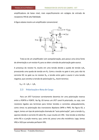 TRABALHO ELETRÔNICA I - TRANSISTOR DE EFEITO DE CAMPO - FET
Taumar Morais – Trabalho Eletrônica I Página 15
amplificadores de baixo nível, mais especificamente em estágios de entrada de
receptores FM de alta fidelidade.
A figura abaixo mostra um amplificador convencional:
Trata-se de um amplificador com autopolarização, pois possui uma única fonte
de alimentação e um resistor RS para se obter a tensão de polarização gate-source.
A presença do resistor RS resulta em uma tensão devido a queda de tensão IDRS,
provocando uma queda de tensão em RS. Como a tensão no gate é zero, pois não há
corrente DC no gate ou no resistor RG, a tensão entre gate e source é uma tensão
negativa, que constitui a tensão de polarização VGS. Assim teremos:
VGS = 0 - IDRS = - IDRS
2.3 Polarização e Reta de Carga
Para um JFET funcionar corretamente devemos ter uma polarização reversa
entre a PORTA e FONTE. Na fig. 03 temos um JFET canal N polarizado, ou seja, com
resistores ligados aos terminais para limitar tensões e correntes adequadamente,
como vimos na polarização dos transistores Bipolares (NPN e PNP). Na figura 03, a
seguir, temos um tipo de polarização chamada de “auto polarização”, pois a tensão VGS
aparece devido à corrente ID sobre RS, o que resulta em VRS. Esta tensão se distribui
entre RG e a junção reversa, que, como tal, possui uma alta resistência. Logo, temos
VRG e VGS que somadas perfazem VRS.
 
