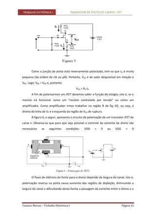 TRABALHO ELETRÔNICA I - TRANSISTOR DE EFEITO DE CAMPO - FET
Taumar Morais – Trabalho Eletrônica I Página 16
Como a junção da porta está reversamente polarizada, tem-se que IG é muito
pequena (da ordem de nA ou pA). Portanto, VRS é de valor desprezível em relação à
VRS. Logo: VRS = VGS e, portanto:
VGS = RS.ID.
A fim de polarizarmos um JFET devemos saber a função do estágio, isto é, se o
mesmo irá funcionar como um “resistor controlado por tensão” ou como um
amplificador. Como amplificador irmos trabalhar na região B da fig. 02, ou seja, à
direita da linha de VP e à esquerda da região de VDS de ruptura.
A figura 6, a seguir, apresenta o circuito de polarização de um transistor JFET de
canal n. Observa-se que para que seja possível o controle da corrente de dreno são
necessárias as seguintes condições: VDD > 0 ou VGG < 0
O fluxo de elétrons da fonte para o dreno depende da largura do canal, isto é,
polarização reversa na porta causa aumento das regiões de depleção, diminuindo a
largura do canal e dificultando desta forma a passagem da corrente entre o dreno e a
 