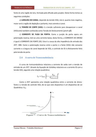 TRABALHO ELETRÔNICA I - TRANSISTOR DE EFEITO DE CAMPO - FET
Taumar Morais – Trabalho Eletrônica I Página 17
fonte (é uma região de íons, formada pela difusão pela junção). Desta forma temos as
seguintes condições:
a) LARGURA DO CANAL: depende da tensão VGG, isto é, quanto mais negativa,
maior será a região de depleção e portanto, mais estreito o canal.
b) TENSÃO DE CORTE (VGS): é a tensão suficiente para desaparecer o canal
(VGScorte) também conhecida como Tensão de Deslocamente (pinch-off).
c) CORRENTE DE FUGA DA PORTA: Como a junção da porta opera em
polarização reversa, tem-se uma corrente baixa; desta forma, a CORRENTE DE DRENO
é igual à CORRENTE DA FONTE (ID). Esta é a causa da alta impedância de entrada dos
JFET. OBS: Como a polarização reversa entre a porta e a fonte (VGS) não consome
corrente e a largura do canal depende de VGS, o controle de ID é efetivamente feito
pela tensão da porta.
2.4 A curva de Transcondutância
A curva de transcondutância relaciona a corrente de saída com a tensão de
entrada de um JFET. Através da Equação de Schokley relaciona-se a corrente ID com a
tensão VGS, segundo uma relação quadrática:
Como o JFET apresenta uma relação quadrática entre a corrente de dreno-
fonte e a tensão de controle VGS, diz-se que este dispositivo é um dispositivo de Lei
Quadrática. VGS.
 