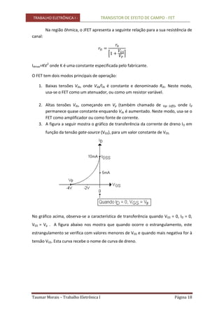 TRABALHO ELETRÔNICA I - TRANSISTOR DE EFEITO DE CAMPO - FET
Taumar Morais – Trabalho Eletrônica I Página 18
Na região ôhmica, o JFET apresenta a seguinte relação para a sua resistência de
canal:
Idmax=KV2
onde K é uma constante especificada pelo fabricante.
O FET tem dois modos principais de operação:
1. Baixas tensões Vds, onde Vds/Ids é constante e denominado Rds. Neste modo,
usa-se o FET como um atenuador, ou como um resistor variável.
2. Altas tensões Vds, começando em Vp (também chamado de Vgs (off)), onde Id
permanece quase constante enquando Vds é aumentado. Neste modo, usa-se o
FET como amplificador ou como fonte de corrente.
3. A figura a seguir mostra o gráfico de transferência da corrente de dreno ID em
função da tensão gate-source (VGS), para um valor constante de VDS.
No gráfico acima, observa-se a característica de transferência quando VGS = 0, ID = 0,
VGS = Vp . A figura abaixo nos mostra que quando ocorre o estrangulamento, este
estrangulamento se verifica com valores menores de VDS e quando mais negativa for à
tensão VGS. Esta curva recebe o nome de curva de dreno.
 