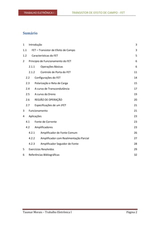 TRABALHO ELETRÔNICA I - TRANSISTOR DE EFEITO DE CAMPO - FET
Taumar Morais – Trabalho Eletrônica I Página 2
Sumário
1 Introdução 3
1.1 FET – Transistor de Efeito de Campo 3
1.2 Características do FET 5
2 Principio de Funcionamento do FET 6
2.1.1 Operações Básicas 6
2.1.2 Controle de Porta do FET 11
2.2 Configurações do FET 14
2.3 Polarização e Reta de Carga 15
2.4 A curva de Transcondutância 17
2.5 A curva do Dreno 19
2.6 REGIÃO DE OPERAÇÃO 20
2.7 Especificações de um JFET 21
3 Funcionamento 21
4 Aplicações 23
4.1 Fonte de Corrente 23
4.2 Amplificadores 23
4.2.1 Amplificador de Fonte Comum 26
4.2.2 Amplificador com Realimentação Parcial 27
4.2.3 Amplificador Seguidor de Fonte 28
5 Exercícios Resolvidos 29
6 Referências Bibliográficas 32
 