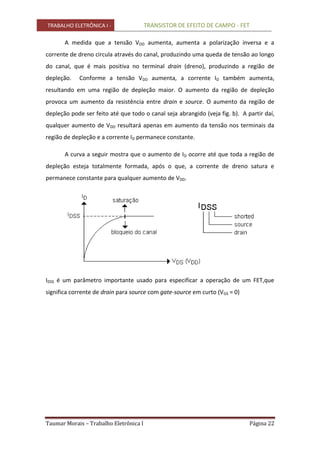 TRABALHO ELETRÔNICA I - TRANSISTOR DE EFEITO DE CAMPO - FET
Taumar Morais – Trabalho Eletrônica I Página 22
A medida que a tensão VDD aumenta, aumenta a polarização inversa e a
corrente de dreno circula através do canal, produzindo uma queda de tensão ao longo
do canal, que é mais positiva no terminal drain (dreno), produzindo a região de
depleção. Conforme a tensão VDD aumenta, a corrente ID também aumenta,
resultando em uma região de depleção maior. O aumento da região de depleção
provoca um aumento da resistência entre drain e source. O aumento da região de
depleção pode ser feito até que todo o canal seja abrangido (veja fig. b). A partir daí,
qualquer aumento de VDD resultará apenas em aumento da tensão nos terminais da
região de depleção e a corrente ID permanece constante.
A curva a seguir mostra que o aumento de ID ocorre até que toda a região de
depleção esteja totalmente formada, após o que, a corrente de dreno satura e
permanece constante para qualquer aumento de VDD.
IDSS é um parâmetro importante usado para especificar a operação de um FET,que
significa corrente de drain para source com gate-source em curto (VGS = 0)
 