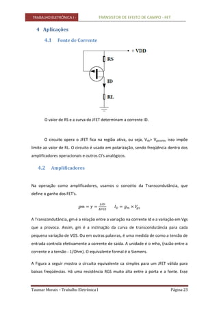 TRABALHO ELETRÔNICA I - TRANSISTOR DE EFEITO DE CAMPO - FET
Taumar Morais – Trabalho Eletrônica I Página 23
4 Aplicações
4.1 Fonte de Corrente
O valor de RS e a curva do JFET determinam a corrente ID.
O circuito opera o JFET fica na região ativa, ou seja, Vds> Vgscorte, isso impõe
limite ao valor de RL. O circuito é usado em polarização, sendo freqüência dentro dos
amplificadores operacionais e outros CI's analógicos.
4.2 Amplificadores
Na operação como amplificadores, usamos o conceito da Transcondutância, que
define o ganho dos FET's.
A Transcondutância, gm é a relação entre a variação na corrente Id e a variação em Vgs
que a provoca. Assim, gm é a inclinação da curva de transcondutância para cada
pequena variação de VGS. Ou em outras palavras, é uma medida de como a tensão de
entrada controla efetivamente a corrente de saída. A unidade é o mho, (razão entre a
corrente e a tensão - 1/Ohm). O equivalente formal é o Siemens.
A Figura a seguir mostra o circuito equivalente ca simples para um JFET válida para
baixas freqüências. Há uma resistência RGS muito alta entre a porta e a fonte. Esse
 