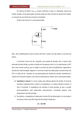 TRABALHO ELETRÔNICA I - TRANSISTOR DE EFEITO DE CAMPO - FET
Taumar Morais – Trabalho Eletrônica I Página 25
Os valores de IDSS e Vgscorte variam conforme o tipo e o exemplar, dentro de
limites amplos. Uma polarização somente pode ser feita através de ajuste de trimpot,
ou através de uma fonte de corrente com bipolar.
O tipo mais comum é a auto polarização.
Obs.: Nos amplificadores dreno comum Rd não é usado. Ele não altera a corrente de
dreno.
A corrente circula em Rs, surgindo uma queda de tensão nele. A porta está
aterrada através de Rg, e então a tensão em Rs aparece entre S e G, polarizando o JFET
com uma tensão reversa, que se opõe à corrente de dreno (Suplidouro), regulando-a
através de realimentação negativa. A corrente então fica dada pelas características do
FET e o valor de Rs. Também se usa polarização por divisão de tensão, semelhante à
usada com transistor bipolar, mas menos exata (pouco melhor que a auto polarização).
b) Supridouro comum: É a mais usada, pois oferece ganho de tensão. O sinal de
entrada é aplicado entre a porta e o Supridouro, e a saída colhida no dreno. A
fase é invertida. A impedância de entrada é muito grande, já que a junção
porta-supridouro está polarizada reversamente, circulando apenas uma
desprezível corrente de fuga.
c) Na prática, a impedância é dada pelo resistor RE de polarização. Já a de saída é
um pouco menor que RD. O ganho de tensão é dado por:
G= - Gm RD
 