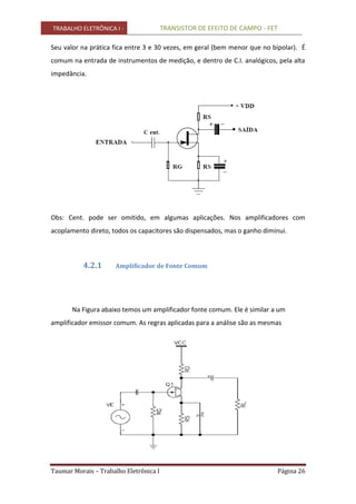 TRABALHO ELETRÔNICA I - TRANSISTOR DE EFEITO DE CAMPO - FET
Taumar Morais – Trabalho Eletrônica I Página 26
Seu valor na prática fica entre 3 e 30 vezes, em geral (bem menor que no bipolar). É
comum na entrada de instrumentos de medição, e dentro de C.I. analógicos, pela alta
impedância.
Obs: Cent. pode ser omitido, em algumas aplicações. Nos amplificadores com
acoplamento direto, todos os capacitores são dispensados, mas o ganho diminui.
4.2.1 Amplificador de Fonte Comum
Na Figura abaixo temos um amplificador fonte comum. Ele é similar a um
amplificador emissor comum. As regras aplicadas para a análise são as mesmas
 