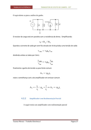 TRABALHO ELETRÔNICA I - TRANSISTOR DE EFEITO DE CAMPO - FET
Taumar Morais – Trabalho Eletrônica I Página 27
O equivalente ca para a análise do ganho.
O resistor de carga está em paralelo com a resistência de dreno. Simplificando:
Quando a corrente de saída gm vent flui através de rd ela produz uma tensão de saída
dividindo ambos os lados por Vent.:
finalmente o ganho de tensão ca para fonte comum
notar a semelhança com a do amplificador em emissor comum
4.2.2 Amplificador com Realimentação Parcial
A seguir temos um amplificador com realimentação parcial
 