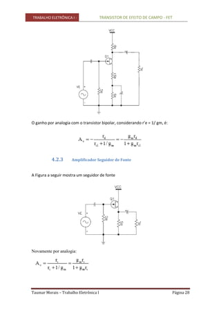 TRABALHO ELETRÔNICA I - TRANSISTOR DE EFEITO DE CAMPO - FET
Taumar Morais – Trabalho Eletrônica I Página 28
O ganho por analogia com o transistor bipolar, considerando r’e = 1/ gm, é:
4.2.3 Amplificador Seguidor de Fonte
A Figura a seguir mostra um seguidor de fonte
Novamente por analogia:
 