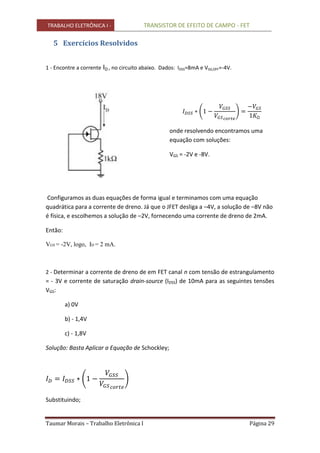TRABALHO ELETRÔNICA I - TRANSISTOR DE EFEITO DE CAMPO - FET
Taumar Morais – Trabalho Eletrônica I Página 29
5 Exercícios Resolvidos
1 - Encontre a corrente ID , no circuito abaixo. Dados: IDSS=8mA e VGS,OFF=-4V.
Ω
onde resolvendo encontramos uma
equação com soluções:
VGS = -2V e -8V.
Configuramos as duas equações de forma igual e terminamos com uma equação
quadrática para a corrente de dreno. Já que o JFET desliga a –4V, a solução de –8V não
é física, e escolhemos a solução de –2V, fornecendo uma corrente de dreno de 2mA.
Então:
VGS = -2V, logo, ID = 2 mA.
2 - Determinar a corrente de dreno de em FET canal n com tensão de estrangulamento
= - 3V e corrente de saturação drain-source (IDSS) de 10mA para as seguintes tensões
VGS:
a) 0V
b) - 1,4V
c) - 1,8V
Solução: Basta Aplicar a Equação de Schockley;
Substituindo;
 