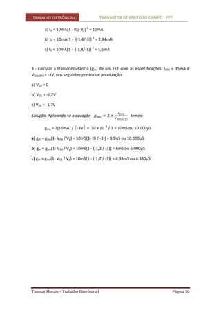 TRABALHO ELETRÔNICA I - TRANSISTOR DE EFEITO DE CAMPO - FET
Taumar Morais – Trabalho Eletrônica I Página 30
a) ID = 10mA[1 - (0/-3)] 2
= 10mA
b) ID = 10mA[1 - (-1,4/-3)] 2
= 2,84mA
c) ID = 10mA[1 - (-1,8/-3)] 2
= 1,6mA
3 - Calcular a transcondutância (gm) de um FET com as especificações: IDSS = 15mA e
VGS(OFF) = -3V, nos seguintes pontos de polarização:
a) VGS = 0
b) VGS = -1,2V
c) VGS = -1,7V
Solução: Aplicando-se a equação temos:
gmo = 2(15mA) / -3V = 30 x 10 -3
/ 3 = 10mS ou 10.000S
a) gm = gmo(1- VGS / Vp) = 10mS[1- (0 / -3)] = 10mS ou 10.000S
b) gm = gmo(1- VGS / Vp) = 10mS[1 - (-1,2 / -3)] = 6mS ou 6.000S
c) gm = gmo(1- VGS / Vp) = 10mS[1 - (-1,7 / -3)] = 4,33mS ou 4.330S
 