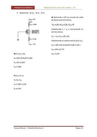 TRABALHO ELETRÔNICA I - TRANSISTOR DE EFEITO DE CAMPO - FET
Taumar Morais – Trabalho Eletrônica I Página 31
4 Determine: A) VDS B) VD C) VS
B) VD=VDD-IDRD
VD=20V-(6,9mA)*(1,8k)
VD=20-12,42V
VD=7,58V
C) VDS=VD-VS
VS=VD-VDS
VS=7,58V-7,23V
VS=0,35V
A) Aplicando a LKT ao circuito de saída
da deste exercício temos;
-VSS+ISRS+VDS+IDRD-VDD=0
Substituindo IS = ID e rearranjando os
termos temos;
VDS = VDD+VSS-ID(RD+RS)
Substituindo os valores temos para VDD:
VDS= 20V+10V-(6,9mA)*(1,8k+1,5K) =
VDS=30V-22,77V
VDS=7,23V
 