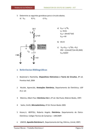 TRABALHO ELETRÔNICA I - TRANSISTOR DE EFEITO DE CAMPO - FET
Taumar Morais – Trabalho Eletrônica I Página 32
5 Determine as seguintes grandezas para o circuito abaixo;
a) VGS b) VG c) VDS
a) VGS= -ID*RS
ID= 4mA.
VGS= -(4mA)*1kΩ
VGS=-4V
b) VG=0
c) VDS=VDD – ID*(RS + RD)
20V – (2,6mA)*(1k+3Ω,3KΩ)
VDS=8,82V
6 Referências Bibliográficas
1 Boylestad e Nashelsky. Dispositivos Eletronicos e Teoria de Circuitos, 8ª ed.
Prentice Hall, 2004
2 Nicolet, Aparecido, Anotações Eletrônica, Departamento de Eletrônica, USP
PUC-SP.
3 Malvino, Albert Paul. Eletrônica Vol. I, 4º ed. São Paulo, Makron Books, 1997.
4 Sedra, Smith, Microeletrônica, 4ª Ed. Person Books 2005
5 Kosov,I.L -BERTOLI, Roberto Angelo. Eletrônica. Departamento de Eletro-
Eletrônica. Colégio Técnico de Campinas – UNICAMP.
6 UNICID, Apostila Eletrônica II , Departamento de Eng. Elétrica, Unicid, 2007;
 