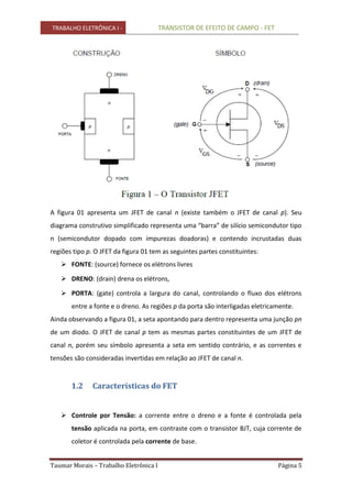 TRABALHO ELETRÔNICA I - TRANSISTOR DE EFEITO DE CAMPO - FET
Taumar Morais – Trabalho Eletrônica I Página 5
A figura 01 apresenta um JFET de canal n (existe também o JFET de canal p). Seu
diagrama construtivo simplificado representa uma “barra” de silício semicondutor tipo
n (semicondutor dopado com impurezas doadoras) e contendo incrustadas duas
regiões tipo p. O JFET da figura 01 tem as seguintes partes constituintes:
 FONTE: (source) fornece os elétrons livres
 DRENO: (drain) drena os elétrons,
 PORTA: (gate) controla a largura do canal, controlando o fluxo dos elétrons
entre a fonte e o dreno. As regiões p da porta são interligadas eletricamente.
Ainda observando a figura 01, a seta apontando para dentro representa uma junção pn
de um diodo. O JFET de canal p tem as mesmas partes constituintes de um JFET de
canal n, porém seu símbolo apresenta a seta em sentido contrário, e as correntes e
tensões são consideradas invertidas em relação ao JFET de canal n.
1.2 Características do FET
 Controle por Tensão: a corrente entre o dreno e a fonte é controlada pela
tensão aplicada na porta, em contraste com o transistor BJT, cuja corrente de
coletor é controlada pela corrente de base.
 