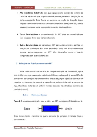 TRABALHO ELETRÔNICA I - TRANSISTOR DE EFEITO DE CAMPO - FET
Taumar Morais – Trabalho Eletrônica I Página 6
 Alta Impedância de Entrada: para que seja possível o controle de corrente do
canal n é necessário que se produza uma polarização reversa das junções da
porta, provocando desta forma um aumento na região de depleção destas
junções e em decorrência disto um estreitamento do canal; com isto, têm-se
baixas correntes de porta, e conseqüentemente, alta impedância.
 Curvas Características: o comportamento do JFET pode ser sumarizado por
suas curvas de dreno e de transcondutância.
 Outras Características: os transistores JFET apresentam menores ganhos em
relação aos transistores BJT e em decorrência disto têm maior estabilidade
térmica; geometricamente, os JFET têm dimensões menores quando
comparados com os transistores BJT.
2 Principio de Funcionamento do FET
Assim como ocorre com os BJTs, há sempre dois tipos de transistores, npn e
pnp. A diferença está no portador majoritário (elétrons ou lacunas). Já que os FETs são
controlados por variações no campo elétrico através da junção, é possível construir um
capacitor no elemento de controle a, dessa forma, reduzir ainda mais a corrente de
fuga. O óxido de metal de um MOSFET forma o capacitor na entrada do elemento de
controle (a porta).
2.1.1 Operações Básicas
Passo 1: O processo mais simples para se obter um JFET começa com Si dopado por N.
Onde temos: fonte – terminal no qual a corrente de portador é injetada (tipo n;
portadores e-)
 