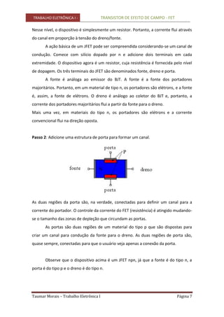 TRABALHO ELETRÔNICA I - TRANSISTOR DE EFEITO DE CAMPO - FET
Taumar Morais – Trabalho Eletrônica I Página 7
Nesse nível, o dispositivo é simplesmente um resistor. Portanto, a corrente flui através
do canal em proporção à tensão do dreno/fonte.
A ação básica de um JFET pode ser compreendida considerando-se um canal de
condução. Comece com silício dopado por n e adicione dois terminais em cada
extremidade. O dispositivo agora é um resistor, cuja resistência é fornecida pelo nível
de dopagem. Os três terminais do JFET são denominados fonte, dreno e porta.
A fonte é análoga ao emissor do BJT. A fonte é a fonte dos portadores
majoritários. Portanto, em um material de tipo n, os portadores são elétrons, e a fonte
é, assim, a fonte de elétrons. O dreno é análogo ao coletor do BJT e, portanto, a
corrente dos portadores majoritários flui a partir da fonte para o dreno.
Mais uma vez, em materiais do tipo n, os portadores são elétrons e a corrente
convencional flui na direção oposta.
Passo 2: Adicione uma estrutura de porta para formar um canal.
As duas regiões da porta são, na verdade, conectadas para definir um canal para a
corrente do portador. O controle da corrente do FET (resistência) é atingido mudando-
se o tamanho das zonas de depleção que circundam as portas.
As portas são duas regiões de um material do tipo p que são dispostas para
criar um canal para condução da fonte para o dreno. As duas regiões de porta são,
quase sempre, conectadas para que o usuário veja apenas a conexão da porta.
Observe que o dispositivo acima é um JFET npn, já que a fonte é do tipo n, a
porta é do tipo p e o dreno é do tipo n.
 