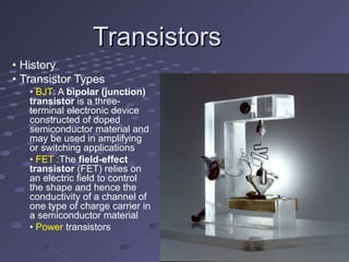 TransistorsTransistors
• History
• Transistor Types
• BJT: A bipolar (junction)
transistor is a three-
terminal electronic device
constructed of doped
semiconductor material and
may be used in amplifying
or switching applications
• FET :The field-effect
transistor (FET) relies on
an electric field to control
the shape and hence the
conductivity of a channel of
one type of charge carrier in
a semiconductor material
• Power transistors
 