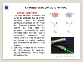 1. TRANSISTOR DE CONTACTO PUNTUAL
CARACTERISTICAS.1. Llamado también transistor de
punta de contacto, fue el primer
transistor capaz de obtener
ganancia, inventado en 1947 por
John Bardeen y Walter Brattain.
Consta de una base de
germanio, semiconductor para
entonces mejor conocido que la
combinación cobre-óxido
de
cobre, sobre la que se apoyan,
muy juntas, dos puntas metálicas
que constituyen el emisor y el
colector
2. Son muy usados el las fuentes
de alimentación de cualquier
equipo electrónico en la etapa
de rectificación.

Autor :Ing Avelardo J . Calcina
M.

3

 