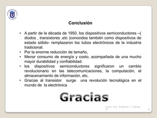 Conclusión
• A partir de la década de 1950, los dispositivos semiconductores –(
diodos , transistores ,etc )conocidos también como dispositivos de
estado sólido- remplazaron los tubos electrónicos de la industria
tradicional.
• Por la enorme reducción de tamaño,
• Menor consumo de energía y costo, acompañada de una mucho
mayor durabilidad y confiabilidad.
• los dispositivos semiconductores significaron un cambio
revolucionario en las telecomunicaciones, la computación, el
almacenamiento de información, etc.
• Gracias al transistor surge una revolución tecnológica en el
mundo de la electrónica

Autor :Ing Avelardo J . Calcina
M.

8

 