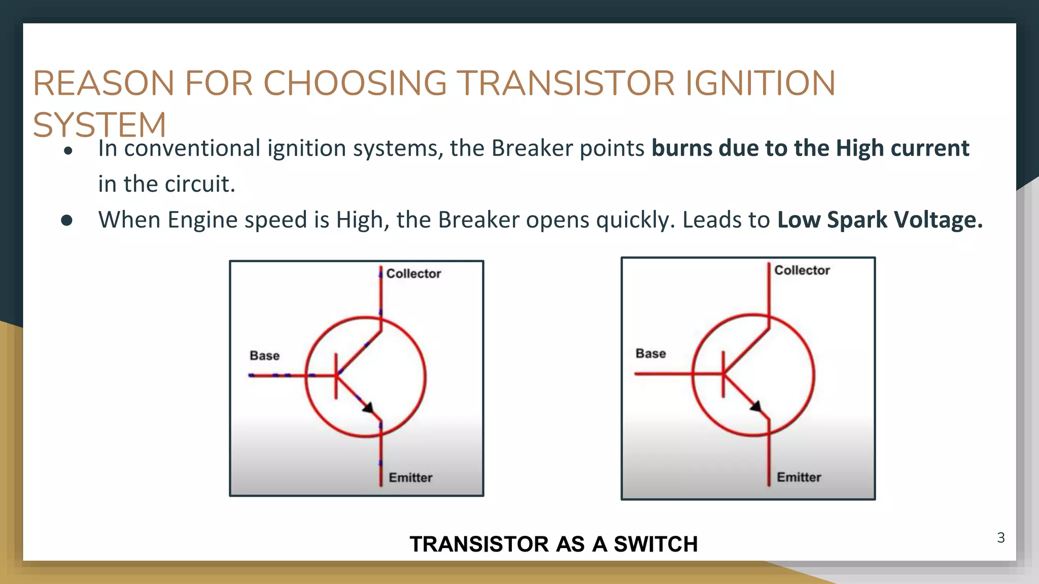 REASON FOR CHOOSING TRANSISTOR IGNITION
SYSTEM
● In conventional ignition systems, the Breaker points burns due to the High current
in the circuit.
● When Engine speed is High, the Breaker opens quickly. Leads to Low Spark Voltage.
TRANSISTOR AS A SWITCH 3
 