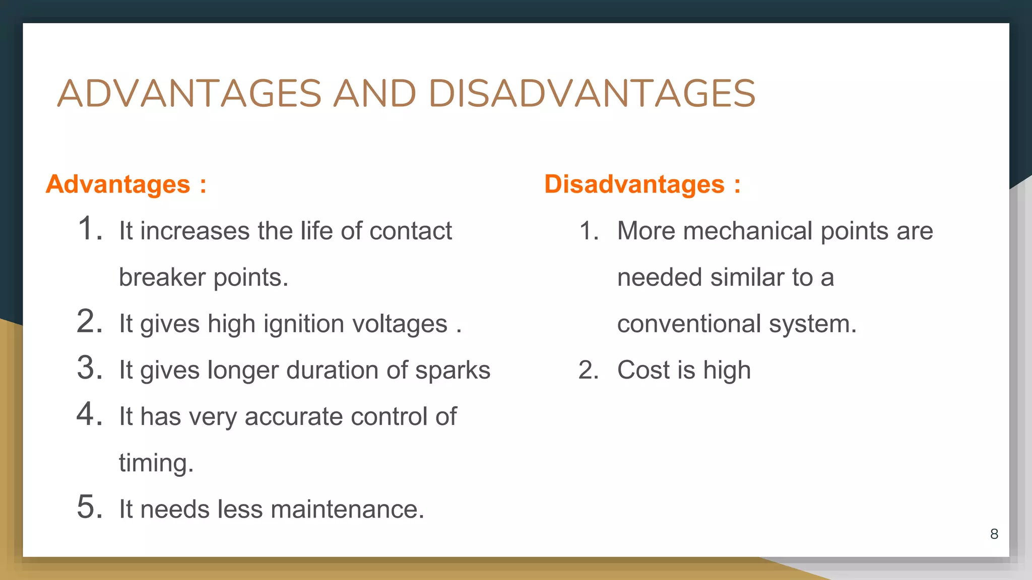 ADVANTAGES AND DISADVANTAGES
Advantages :
1. It increases the life of contact
breaker points.
2. It gives high ignition voltages .
3. It gives longer duration of sparks
4. It has very accurate control of
timing.
5. It needs less maintenance.
Disadvantages :
1. More mechanical points are
needed similar to a
conventional system.
2. Cost is high
8
 
