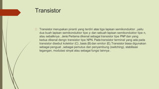 Transistor
Transistor merupakan piranti yang terdiri atas tiga lapisan semikonduktor , yaitu
dua buah lapisan semikonduktor tipe p dan sebuah lapisan semikonduktor tipe n,
atau sebaliknya . Jenis Pertama dikenal sebagai transistor tipe PNPdan yang
kedua dikenal dengn transistor tipe NPN. Pada transistor terminal yang ada pada
transistor disebut kolektor (C) , basis (B) dan emitor (E).Transistor biasa digunakan
sebagai penguat , sebagai pemutus dan penyambung (switching), stabilisasi
tegangan, modulasi sinyal atau sebagai fungsi lainnya .
 