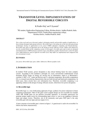 International Journal of VLSI design & Communication Systems (VLSICS) Vol.5, No.6, December 2014
DOI : 10.5121/vlsic.2014.5606 43
TRANSISTOR LEVEL IMPLEMENTATION OF
DIGITAL REVERSIBLE CIRCUITS
K.Prudhvi Raj1
and Y.Syamala2
1
PG student, Gudlavalleru Engineering College, Krishna district, Andhra Pradesh, India
2
Departement of ECE, Gudlavalleru engineering college,
Krishna district, Andhra Pradesh, India
ABSTRACT
Now a days each and every electronic gadget is designing smartly and provides number of applications, so
these designs dissipate high amount of power. Reversible logic is becoming one of the best emerging design
technologies having its applications in low power CMOS, Quantum computing and Nanotechnology.
Reversible logic plays an important role in the design of energy efficient circuits. Adders and subtractors
are the essential blocks of the computing systems. In this paper, reversible gates and circuits are designed
and implemented in CMOS and pass transistor logic using Mentor graphics backend tools. A four-bit ripple
carry adder/subtractor and an eight-bit reversible Carry Skip Adder are implemented and compared with
the conventional circuits.
KEYWORDS
Low power, Reversible logic gates, Adder, Subtractor, Mentor graphics tools.
1. INTRODUCTION
In modern VLSI systems, power dissipation is the critical limiting factor for more complex
circuits. According to the Landauer’s principle [1], every conventional combinational circuit
dissipates KTln2 Joules of energy for one-bit loss of information, where k is Boltzmann’s
constant (1.3807 x 10-23
joules per Kelvin) and T is absolute temperature. Reversible computation
[2], is a research area having characteristics that are both forward and backward computations. In
ideal cases, these circuits have zero information loss. Therefore, reversible computing is an
appealing solution in the design of energy efficient circuits, which have low power dissipation.
1.1 Reversible logic
Reversible logic is a very forthcoming approach of logic synthesis for power reduction in future
computing technologies. Most of the gates used in digital design are not reversible for example
AND, OR, EXOR gates do not perform reversible operation. A reversible gate/circuit can
generate unique output vector for corresponding input vector i.e. one to one mapping is between
input and output vectors. Therefore, out of all commonly used gates NOT gate is the only
reversible gate with one input and one output (1×1).
A basic structure of reversible gate is shown in figure 1. A gate/circuit is said to be reversible if it
follows the below characteristics.
 