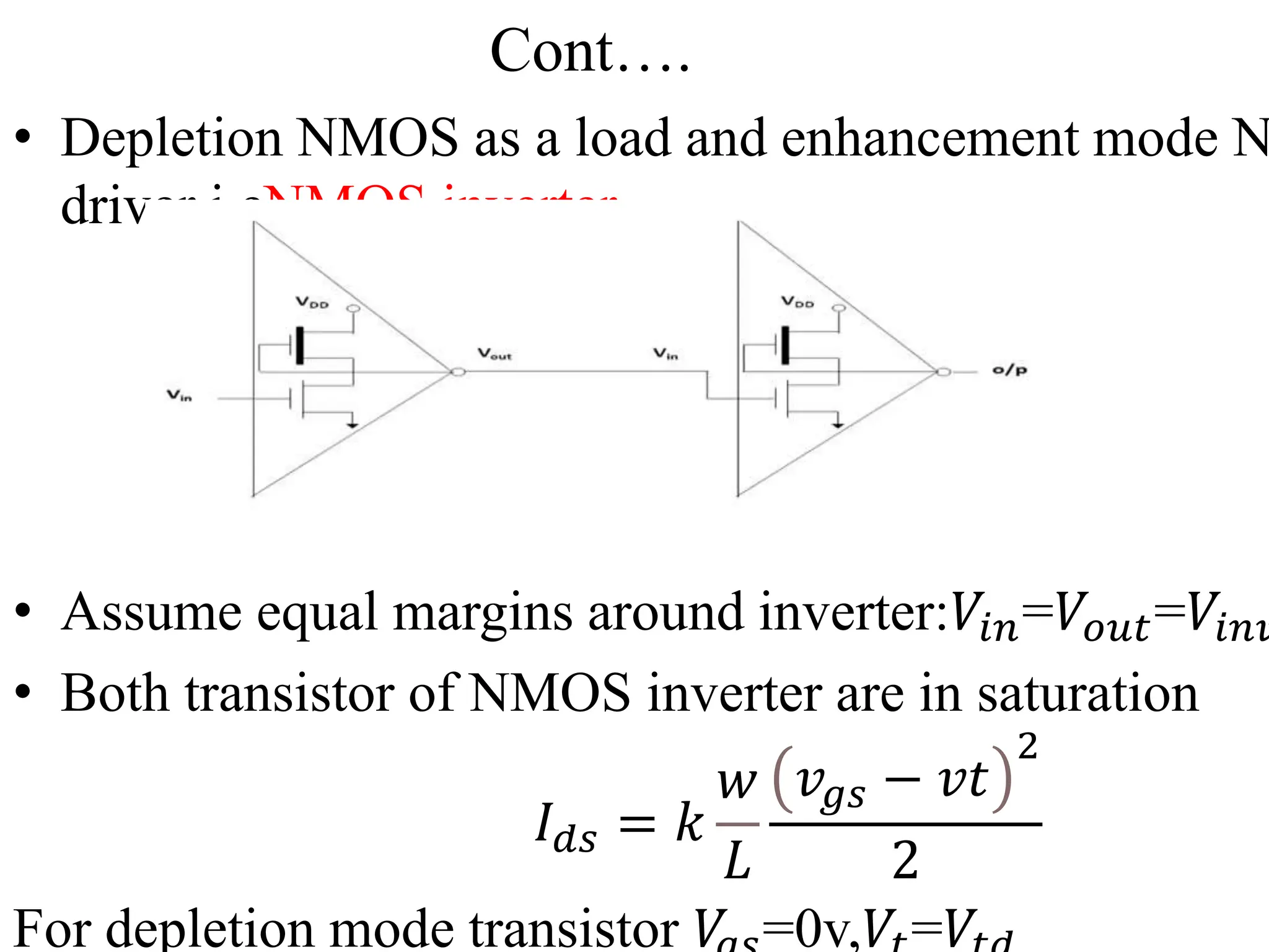 Cont….
• Depletion NMOS as a load and enhancement mode N
driver i.eNMOS inverter.
• Assume equal margins around inverter:𝑉𝑖𝑛=𝑉𝑜𝑢𝑡=𝑉𝑖𝑛𝑣
• Both transistor of NMOS inverter are in saturation
𝐼𝑑𝑠 = 𝑘
𝑤
𝐿
𝑣𝑔𝑠 − 𝑣𝑡
2
2
For depletion mode transistor 𝑉 =0v,𝑉 =𝑉
 