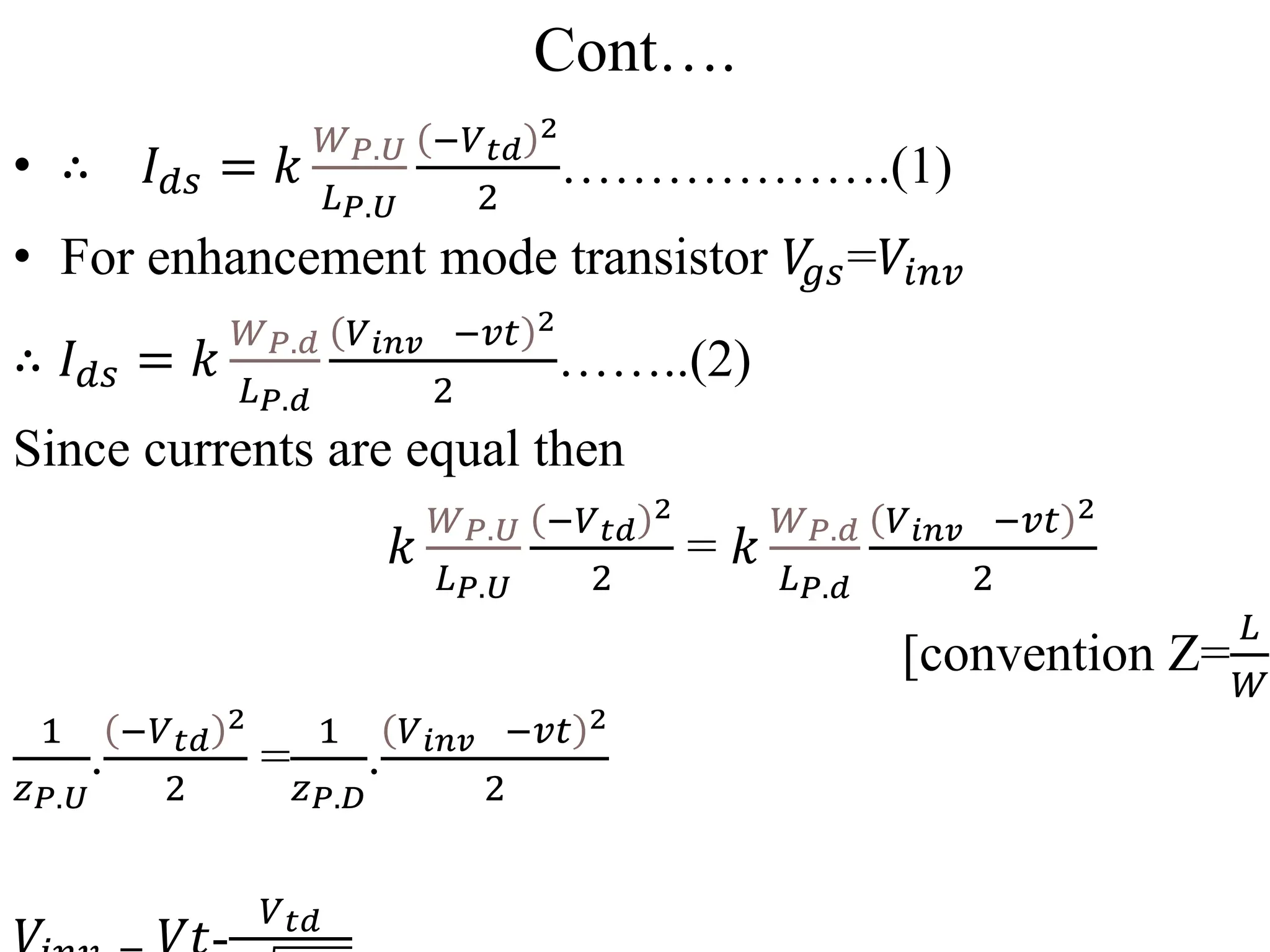 Cont….
• ∴ 𝐼𝑑𝑠 = 𝑘
𝑊𝑃.𝑈
𝐿𝑃.𝑈
−𝑉𝑡𝑑
2
2
……………….(1)
• For enhancement mode transistor 𝑉
𝑔𝑠=𝑉𝑖𝑛𝑣
∴ 𝐼𝑑𝑠 = 𝑘
𝑊𝑃.𝑑
𝐿𝑃.𝑑
𝑉𝑖𝑛𝑣 −𝑣𝑡 2
2
……..(2)
Since currents are equal then
𝑘
𝑊𝑃.𝑈
𝐿𝑃.𝑈
−𝑉𝑡𝑑
2
2
= 𝑘
𝑊𝑃.𝑑
𝐿𝑃.𝑑
𝑉𝑖𝑛𝑣 −𝑣𝑡 2
2
[convention Z=
𝐿
𝑊
]
1
𝑧𝑃.𝑈
.
−𝑉𝑡𝑑
2
2
=
1
𝑧𝑃.𝐷
.
𝑉𝑖𝑛𝑣 −𝑣𝑡 2
2
𝑉𝑡𝑑
 