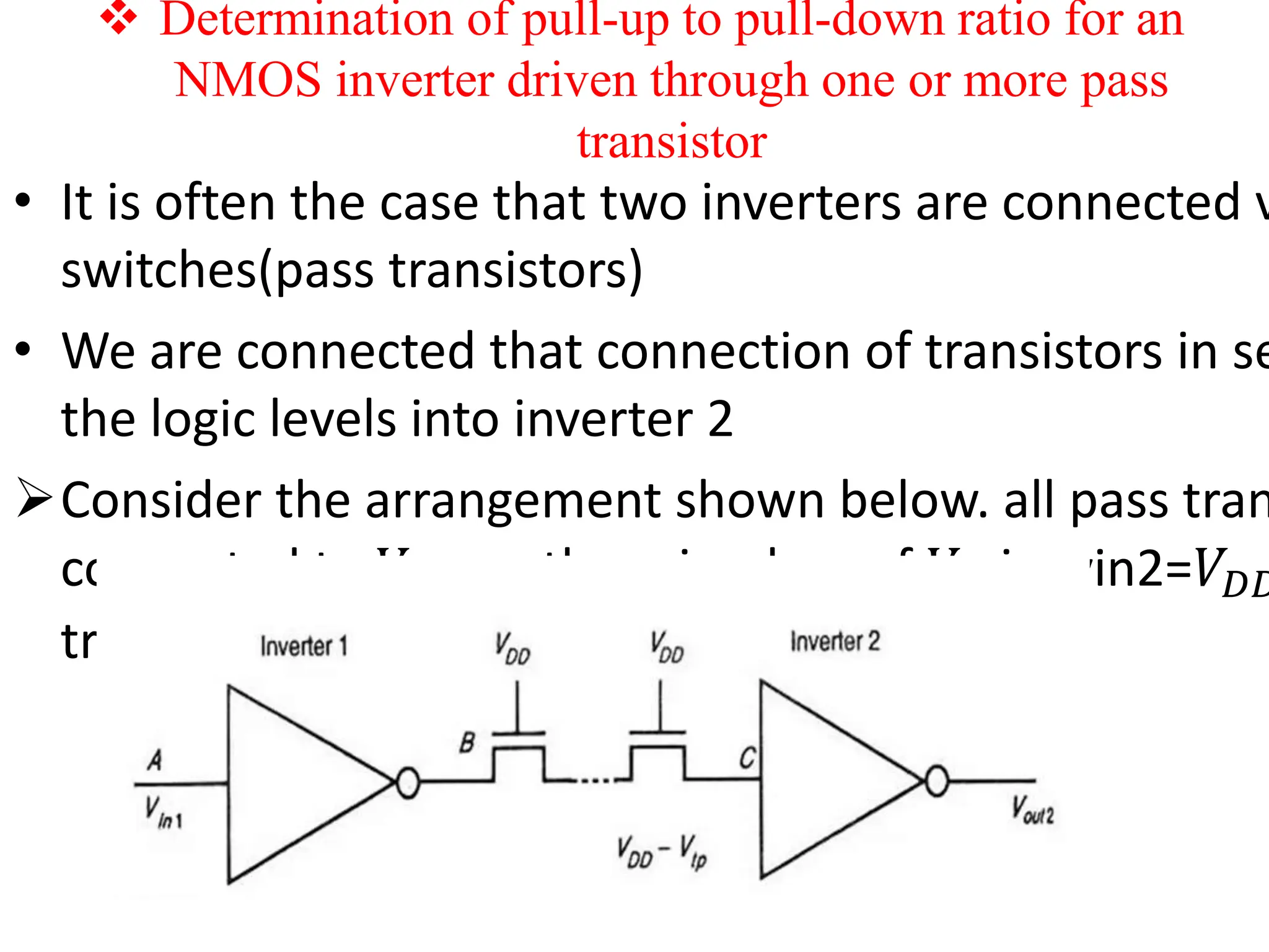  Determination of pull-up to pull-down ratio for an
NMOS inverter driven through one or more pass
transistor
• It is often the case that two inverters are connected v
switches(pass transistors)
• We are connected that connection of transistors in se
the logic levels into inverter 2
Consider the arrangement shown below. all pass tran
connected to 𝑉𝐷𝐷 so there is a loss of 𝑉𝑡𝑝i.e vin2=𝑉𝐷𝐷
transistor 𝑉𝑡)
 