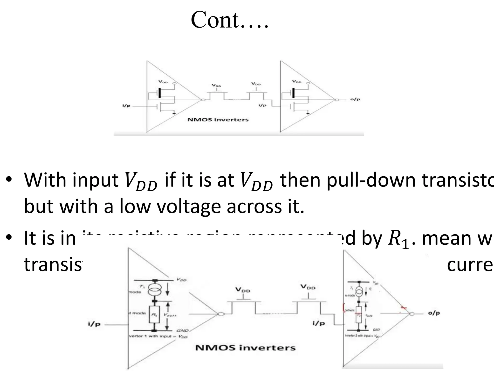 Cont….
• With input 𝑉𝐷𝐷 if it is at 𝑉𝐷𝐷 then pull-down transisto
but with a low voltage across it.
• It is in its resistive region represented by 𝑅1. mean wh
transistor is in saturation and is represented by curren
 
