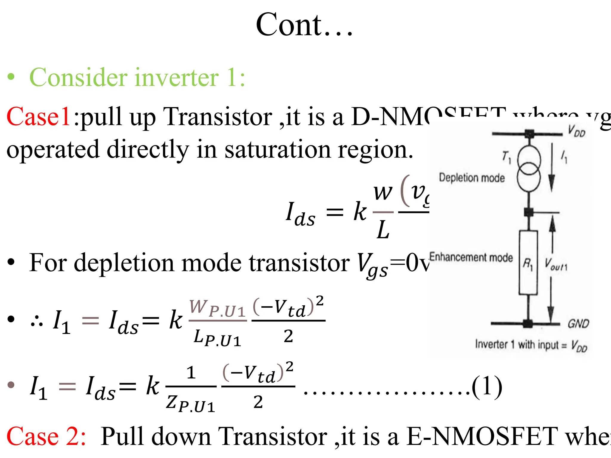 Cont…
• Consider inverter 1:
Case1:pull up Transistor ,it is a D-NMOSFET where vg
operated directly in saturation region.
𝐼𝑑𝑠 = 𝑘
𝑤
𝐿
𝑣𝑔𝑠 − 𝑣𝑡
2
2
• For depletion mode transistor 𝑉
𝑔𝑠=0v,𝑉𝑡=𝑉𝑡𝑑
• ∴ 𝐼1 = 𝐼𝑑𝑠= 𝑘
𝑊𝑃.𝑈1
𝐿𝑃.𝑈1
−𝑉𝑡𝑑
2
2
• 𝐼1 = 𝐼𝑑𝑠= 𝑘
1
𝑍𝑃.𝑈1
−𝑉𝑡𝑑
2
2
……………….(1)
Case 2: Pull down Transistor ,it is a E-NMOSFET wher
 