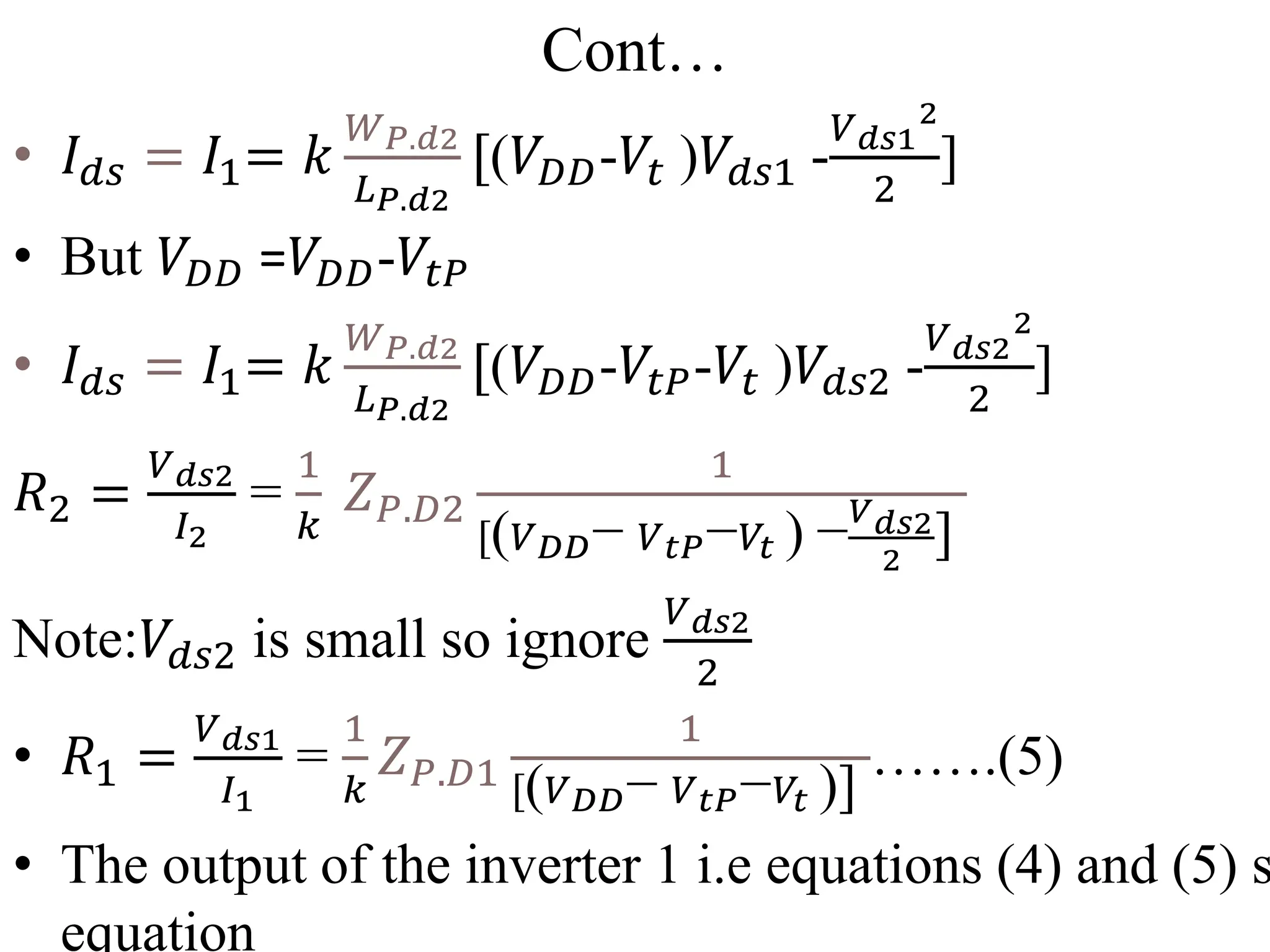 Cont…
• 𝐼𝑑𝑠 = 𝐼1= 𝑘
𝑊𝑃.𝑑2
𝐿𝑃.𝑑2
[(𝑉𝐷𝐷-𝑉𝑡 )𝑉𝑑𝑠1 -
𝑉𝑑𝑠1
2
2
]
• But 𝑉𝐷𝐷 =𝑉𝐷𝐷-𝑉𝑡𝑃
• 𝐼𝑑𝑠 = 𝐼1= 𝑘
𝑊𝑃.𝑑2
𝐿𝑃.𝑑2
[(𝑉𝐷𝐷-𝑉𝑡𝑃-𝑉𝑡 )𝑉𝑑𝑠2 -
𝑉𝑑𝑠2
2
2
]
𝑅2 =
𝑉𝑑𝑠2
𝐼2
=
1
𝑘
𝑍𝑃.𝐷2
1
[(𝑉𝐷𝐷− 𝑉𝑡𝑃−𝑉𝑡 ) −𝑉𝑑𝑠2
2
]
Note:𝑉𝑑𝑠2 is small so ignore
𝑉𝑑𝑠2
2
• 𝑅1 =
𝑉𝑑𝑠1
𝐼1
=
1
𝑘
𝑍𝑃.𝐷1
1
[(𝑉𝐷𝐷− 𝑉𝑡𝑃−𝑉𝑡 )]
…….(5)
• The output of the inverter 1 i.e equations (4) and (5) s
equation
 