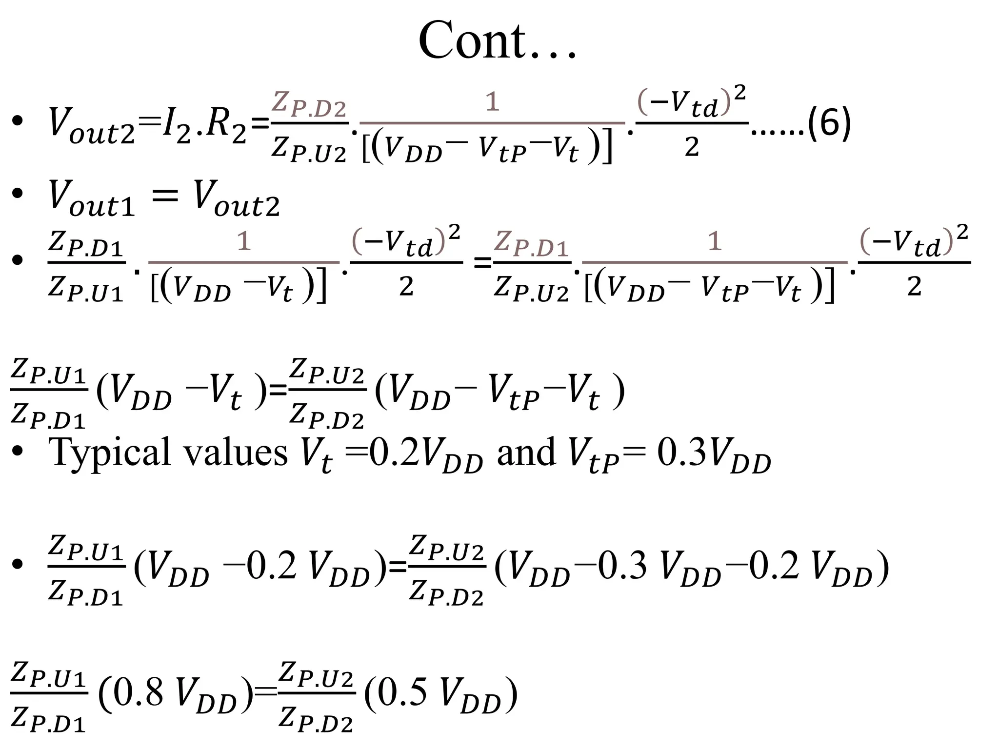 Cont…
• 𝑉𝑜𝑢𝑡2=𝐼2.𝑅2=
𝑍𝑃.𝐷2
𝑍𝑃.𝑈2
.
1
[(𝑉𝐷𝐷− 𝑉𝑡𝑃−𝑉𝑡 )]
.
−𝑉𝑡𝑑
2
2
……(6)
• 𝑉𝑜𝑢𝑡1 = 𝑉𝑜𝑢𝑡2
•
𝑍𝑃.𝐷1
𝑍𝑃.𝑈1
.
1
[(𝑉𝐷𝐷 −𝑉𝑡 )]
.
−𝑉𝑡𝑑
2
2
=
𝑍𝑃.𝐷1
𝑍𝑃.𝑈2
.
1
[(𝑉𝐷𝐷− 𝑉𝑡𝑃−𝑉𝑡 )]
.
−𝑉𝑡𝑑
2
2
𝑍𝑃.𝑈1
𝑍𝑃.𝐷1
(𝑉𝐷𝐷 −𝑉𝑡 )=
𝑍𝑃.𝑈2
𝑍𝑃.𝐷2
(𝑉𝐷𝐷− 𝑉𝑡𝑃−𝑉𝑡 )
• Typical values 𝑉𝑡 =0.2𝑉𝐷𝐷 and 𝑉𝑡𝑃= 0.3𝑉𝐷𝐷
•
𝑍𝑃.𝑈1
𝑍𝑃.𝐷1
(𝑉𝐷𝐷 −0.2 𝑉𝐷𝐷)=
𝑍𝑃.𝑈2
𝑍𝑃.𝐷2
(𝑉𝐷𝐷−0.3 𝑉𝐷𝐷−0.2 𝑉𝐷𝐷)
𝑍𝑃.𝑈1
𝑍𝑃.𝐷1
(0.8 𝑉𝐷𝐷)=
𝑍𝑃.𝑈2
𝑍𝑃.𝐷2
(0.5 𝑉𝐷𝐷)
 