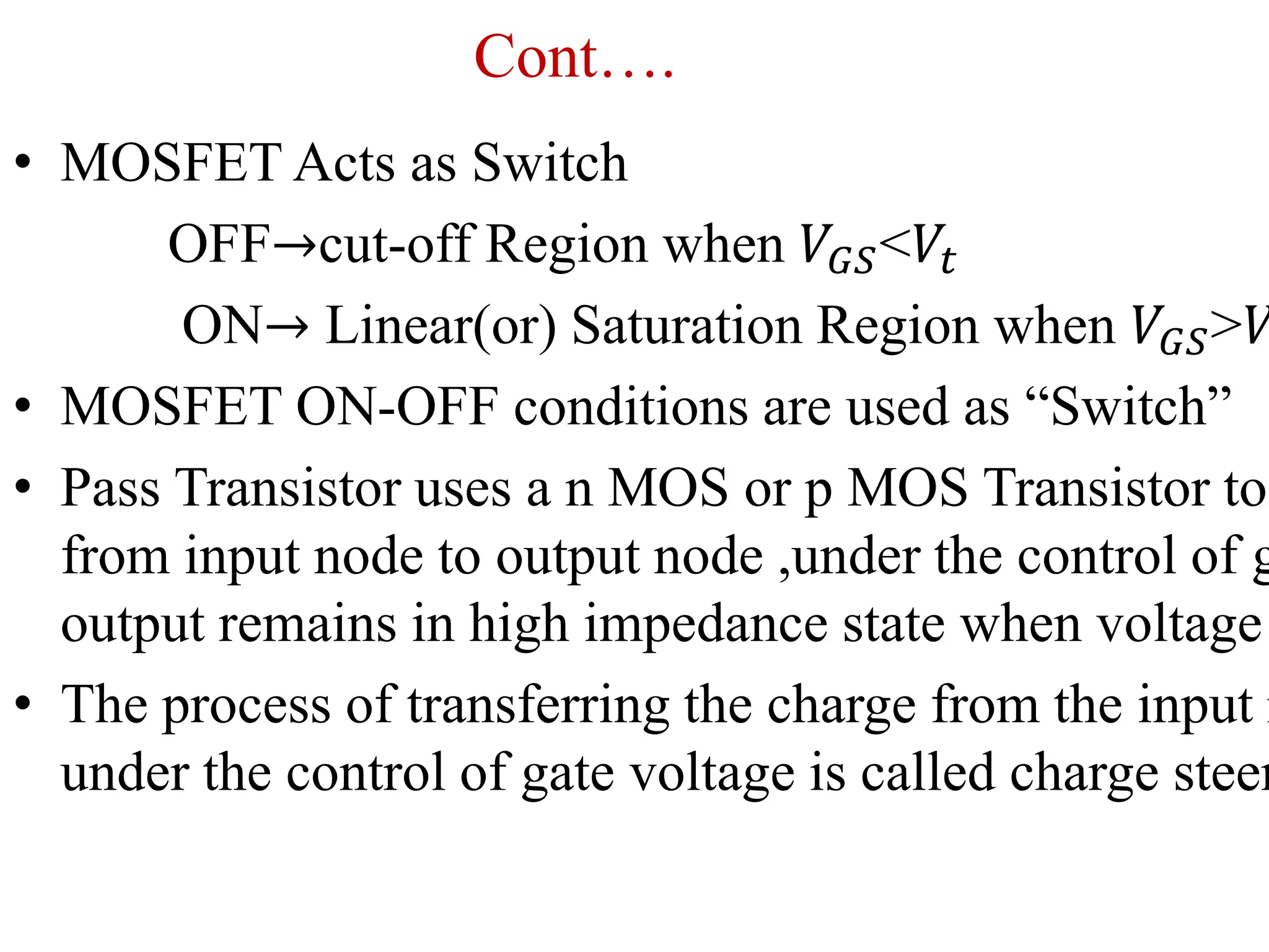 Cont….
• MOSFET Acts as Switch
OFF→cut-off Region when 𝑉𝐺𝑆<𝑉𝑡
ON→ Linear(or) Saturation Region when 𝑉𝐺𝑆>𝑉
• MOSFET ON-OFF conditions are used as “Switch”
• Pass Transistor uses a n MOS or p MOS Transistor to
from input node to output node ,under the control of g
output remains in high impedance state when voltage
• The process of transferring the charge from the input n
under the control of gate voltage is called charge steer
 