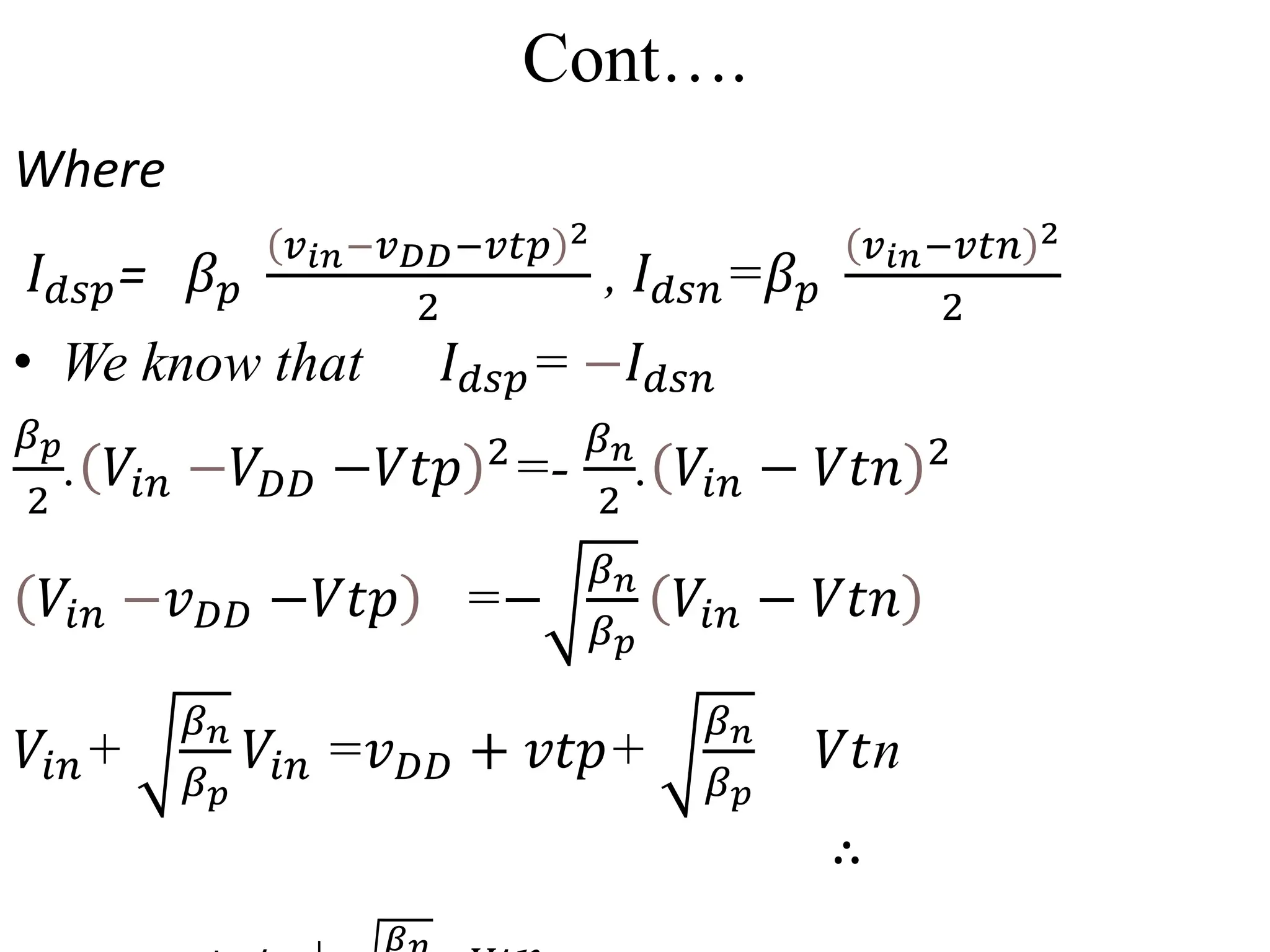 Cont….
Where
𝐼𝑑𝑠𝑝= 𝛽𝑝
𝑣𝑖𝑛−𝑣𝐷𝐷−𝑣𝑡𝑝 2
2
, 𝐼𝑑𝑠𝑛=𝛽𝑝
𝑣𝑖𝑛−𝑣𝑡𝑛 2
2
• We know that 𝐼𝑑𝑠𝑝= −𝐼𝑑𝑠𝑛
𝛽𝑝
2
. 𝑉𝑖𝑛 −𝑉𝐷𝐷 −𝑉𝑡𝑝 2
=-
𝛽𝑛
2
. 𝑉𝑖𝑛 − 𝑉𝑡𝑛 2
𝑉𝑖𝑛 −𝑣𝐷𝐷 −𝑉𝑡𝑝 =−
𝛽𝑛
𝛽𝑝
𝑉𝑖𝑛 − 𝑉𝑡𝑛
𝑉𝑖𝑛+
𝛽𝑛
𝛽𝑝
𝑉𝑖𝑛 =𝑣𝐷𝐷 + 𝑣𝑡𝑝+
𝛽𝑛
𝛽𝑝
𝑉𝑡n
∴
𝛽
 