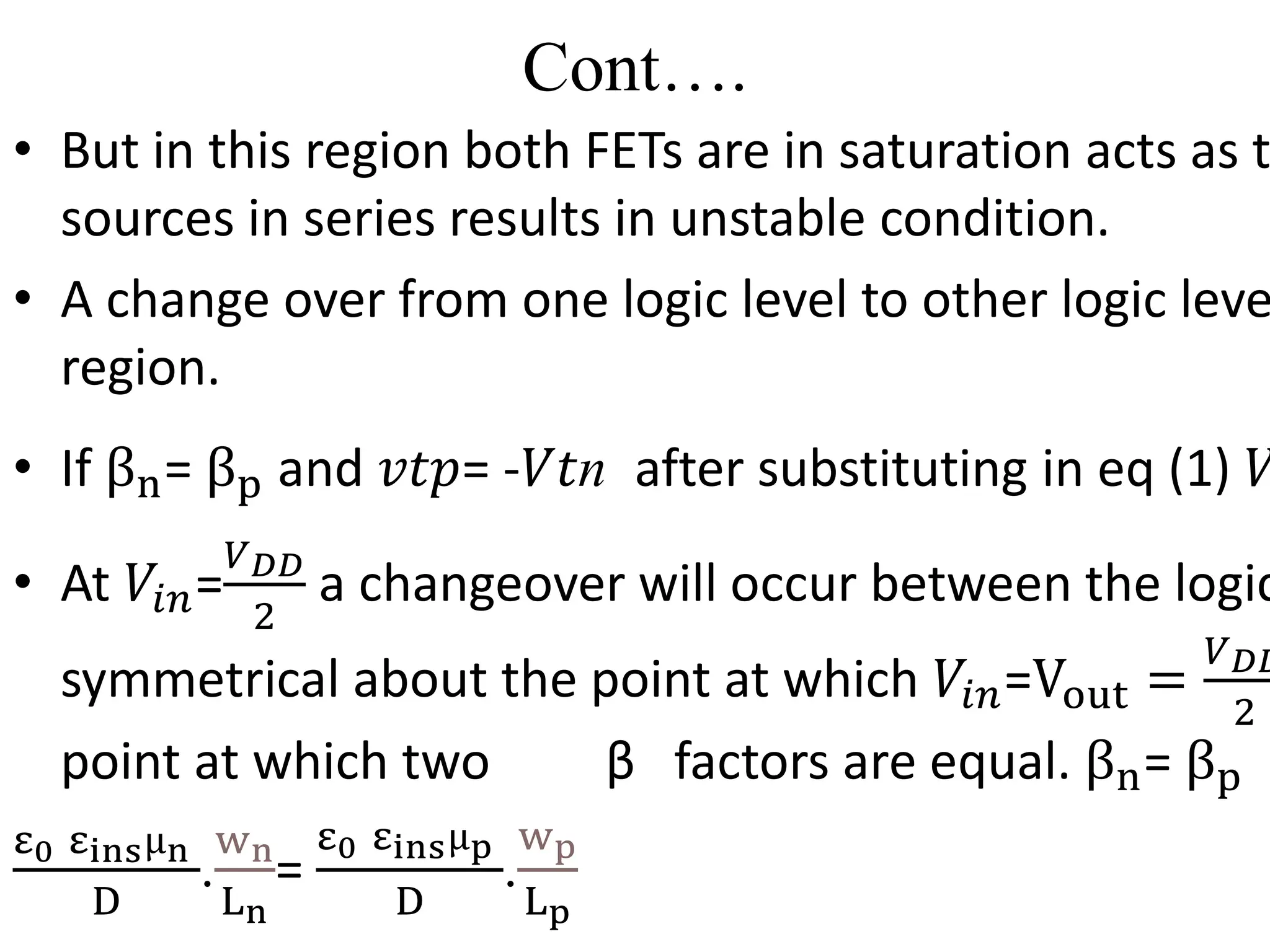 Cont….
• But in this region both FETs are in saturation acts as t
sources in series results in unstable condition.
• A change over from one logic level to other logic leve
region.
• If βn= βp and 𝑣𝑡𝑝= -𝑉𝑡n after substituting in eq (1) 𝑉
• At 𝑉𝑖𝑛=
𝑉𝐷𝐷
2
a changeover will occur between the logic
symmetrical about the point at which 𝑉𝑖𝑛=Vout =
𝑉𝐷𝐷
2
point at which two β factors are equal. βn= βp
ε0 εinsµn
D
.
wn
Ln
=
ε0 εinsµp
D
.
wp
Lp
 