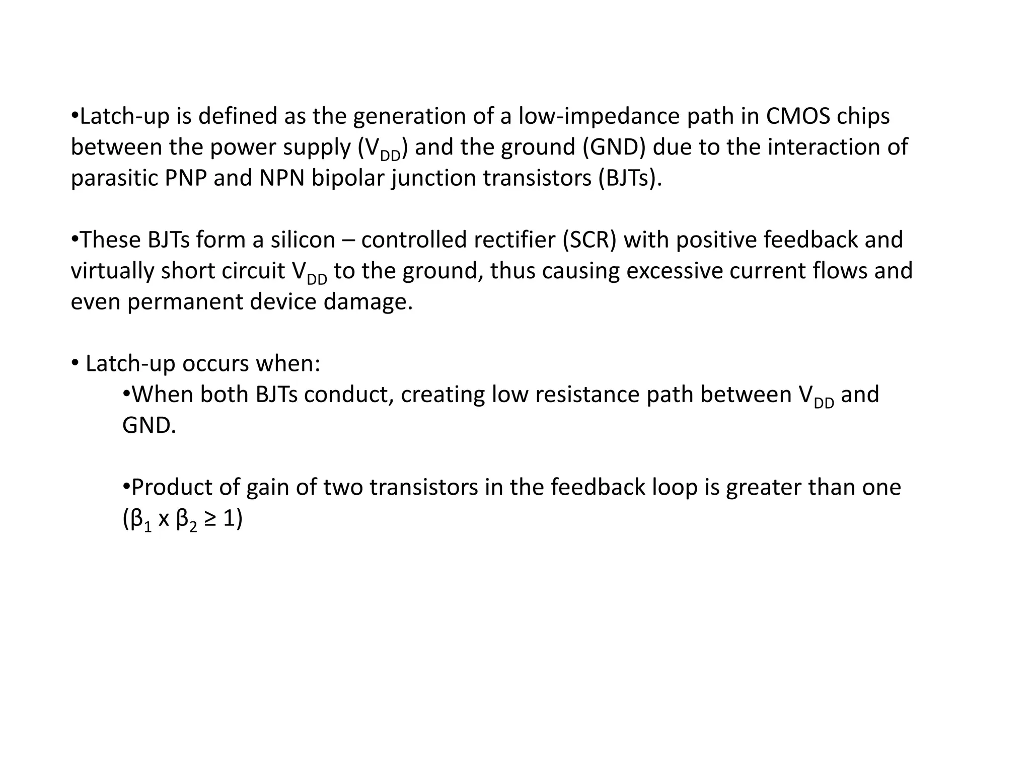 •Latch-up is defined as the generation of a low-impedance path in CMOS chips
between the power supply (VDD) and the ground (GND) due to the interaction of
parasitic PNP and NPN bipolar junction transistors (BJTs).
•These BJTs form a silicon – controlled rectifier (SCR) with positive feedback and
virtually short circuit VDD to the ground, thus causing excessive current flows and
even permanent device damage.
• Latch-up occurs when:
•When both BJTs conduct, creating low resistance path between VDD and
GND.
•Product of gain of two transistors in the feedback loop is greater than one
(β1 x β2 ≥ 1)
 