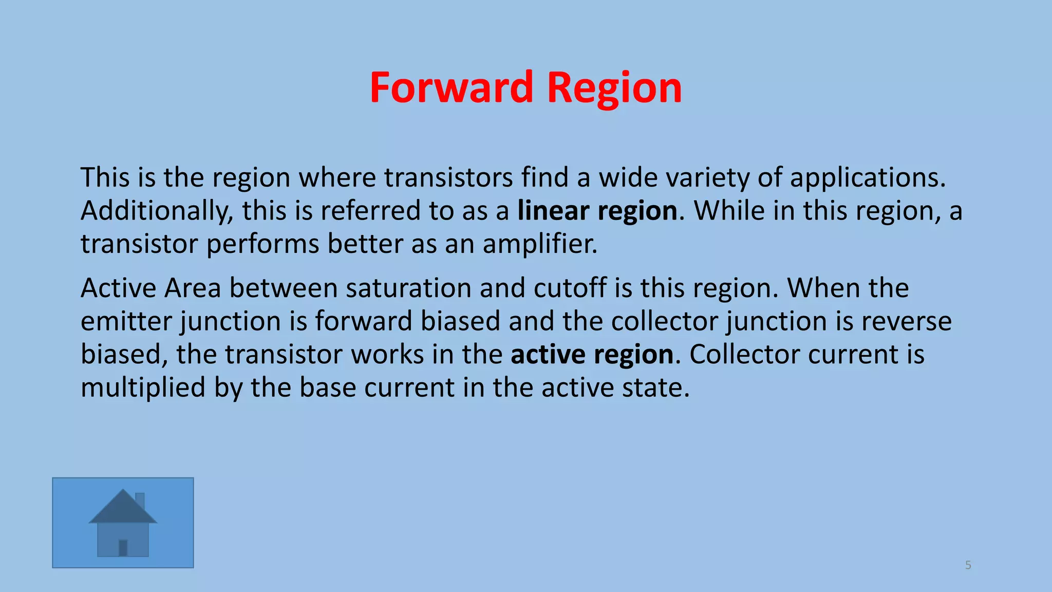 Forward Region
This is the region where transistors find a wide variety of applications.
Additionally, this is referred to as a linear region. While in this region, a
transistor performs better as an amplifier.
Active Area between saturation and cutoff is this region. When the
emitter junction is forward biased and the collector junction is reverse
biased, the transistor works in the active region. Collector current is
multiplied by the base current in the active state.
5
 