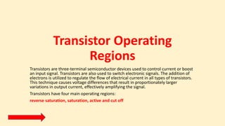 Transistor Operating
Regions
Transistors are three-terminal semiconductor devices used to control current or boost
an input signal. Transistors are also used to switch electronic signals. The addition of
electrons is utilized to regulate the flow of electrical current in all types of transistors.
This technique causes voltage differences that result in proportionately larger
variations in output current, effectively amplifying the signal.
Transistors have four main operating regions:
reverse saturation, saturation, active and cut off
 