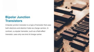 Bipolar Junction
Transistors
A bipolar junction transistor is a type of transistor that uses
both electrons and electron holes as charge carriers. In
contrast, a unipolar transistor, such as a field-effect
transistor, uses only one kind of charge carrier.
 