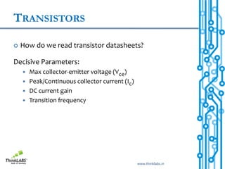 TRANSISTORS

   How do we read transistor datasheets?

Decisive Parameters:
     Max collector-emitter voltage (Vce)
     Peak/Continuous collector current (Ic)
     DC current gain
     Transition frequency




                                               www.thinklabs.in
 