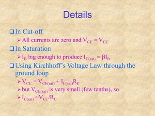 Details
In Cut-off
 All currents are zero and VCE = VCC
In Saturation
 IB big enough to produce IC(sat)  bIB
Using Kirchhoff’s Voltage Law through the
ground loop
 VCC = VCE(sat) + IC(sat)RC
 but VCE(sat) is very small (few tenths), so
 IC(sat) VCC/RC
 