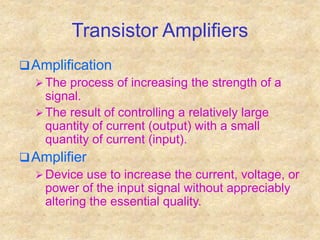 Transistor Amplifiers
Amplification
 The process of increasing the strength of a
signal.
 The result of controlling a relatively large
quantity of current (output) with a small
quantity of current (input).
Amplifier
 Device use to increase the current, voltage, or
power of the input signal without appreciably
altering the essential quality.
 