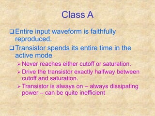 Class A
Entire input waveform is faithfully
reproduced.
Transistor spends its entire time in the
active mode
 Never reaches either cutoff or saturation.
 Drive the transistor exactly halfway between
cutoff and saturation.
 Transistor is always on – always dissipating
power – can be quite inefficient
 