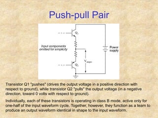 Push-pull Pair
Transistor Q1 "pushes" (drives the output voltage in a positive direction with
respect to ground), while transistor Q2 "pulls" the output voltage (in a negative
direction, toward 0 volts with respect to ground).
Individually, each of these transistors is operating in class B mode, active only for
one-half of the input waveform cycle. Together, however, they function as a team to
produce an output waveform identical in shape to the input waveform.
 