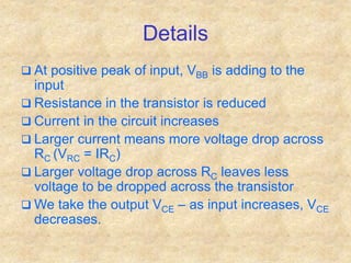 Details
 At positive peak of input, VBB is adding to the
input
 Resistance in the transistor is reduced
 Current in the circuit increases
 Larger current means more voltage drop across
RC (VRC = IRC)
 Larger voltage drop across RC leaves less
voltage to be dropped across the transistor
 We take the output VCE – as input increases, VCE
decreases.
 