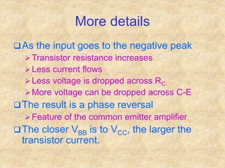 More details
As the input goes to the negative peak
 Transistor resistance increases
 Less current flows
 Less voltage is dropped across RC
 More voltage can be dropped across C-E
The result is a phase reversal
 Feature of the common emitter amplifier
The closer VBB is to VCC, the larger the
transistor current.
 