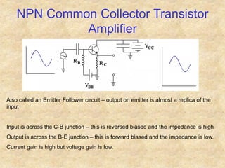 NPN Common Collector Transistor
Amplifier
Also called an Emitter Follower circuit – output on emitter is almost a replica of the
input
Input is across the C-B junction – this is reversed biased and the impedance is high
Output is across the B-E junction – this is forward biased and the impedance is low.
Current gain is high but voltage gain is low.
 