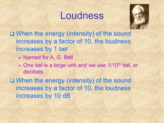 Loudness
 When the energy (intensity) of the sound
increases by a factor of 10, the loudness
increases by 1 bel
 Named for A. G. Bell
 One bel is a large unit and we use 1/10th bel, or
decibels
 When the energy (intensity) of the sound
increases by a factor of 10, the loudness
increases by 10 dB
 