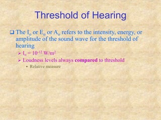 Threshold of Hearing
 The Io or Eo or Ao refers to the intensity, energy, or
amplitude of the sound wave for the threshold of
hearing
 Io = 10-12 W/m2
 Loudness levels always compared to threshold
 Relative measure
 